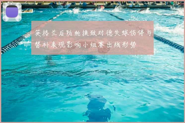 英格兰后防轮换致对德失球伤停与替补表现影响小组赛出线形势