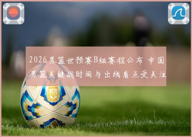 2026男篮世预赛B组赛程公布 中国男篮关键战时间与出线看点受关注