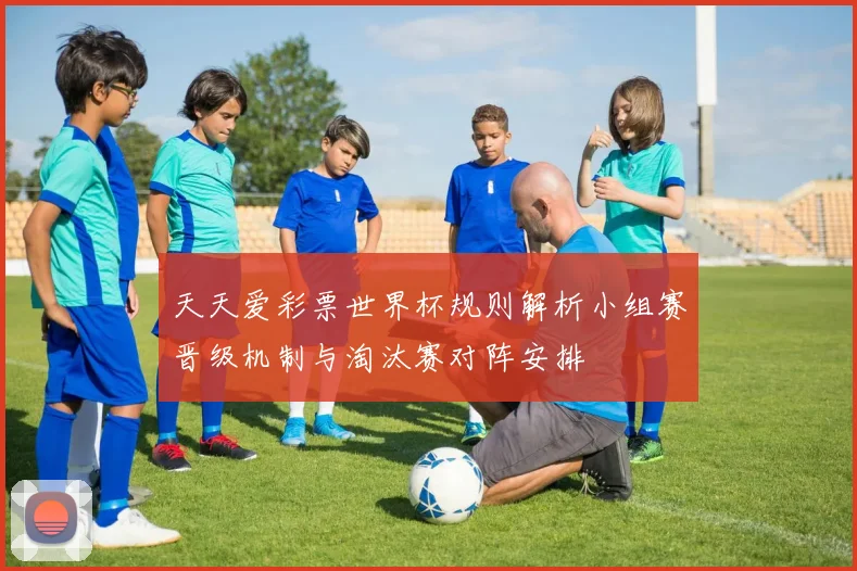 天天爱彩票世界杯规则解析小组赛晋级机制与淘汰赛对阵安排